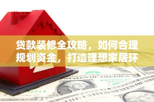西峰贷款装修全攻略，如何合理规划资金，打造理想家居环境