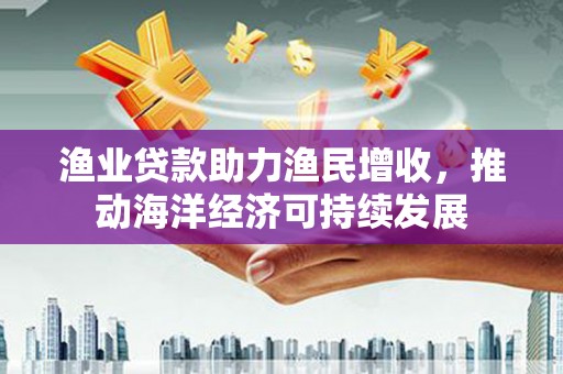 西峰渔业贷款助力渔民增收，推动海洋经济可持续发展