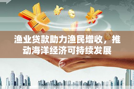 西峰渔业贷款助力渔民增收，推动海洋经济可持续发展